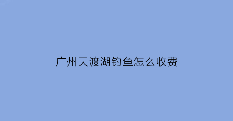 “广州天渡湖钓鱼怎么收费(广州天河钓鱼)