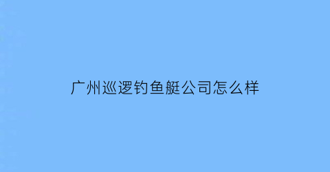 广州巡逻钓鱼艇公司怎么样(广州巡逻钓鱼艇公司怎么样知乎)