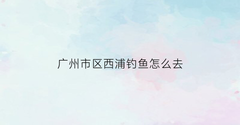 “广州市区西浦钓鱼怎么去(广州西浦游乐设备有限公司)