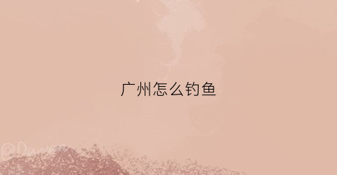 广州怎么钓鱼(广州钓鱼攻略)