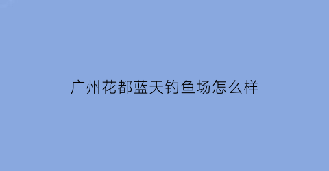 广州花都蓝天钓鱼场怎么样(广州花都蓝天外语)