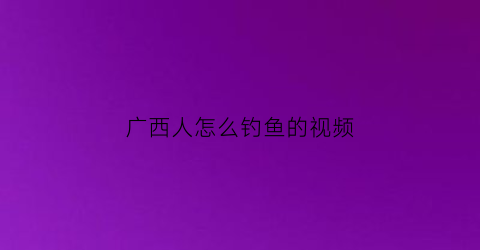 广西人怎么钓鱼的视频(广西人怎么钓鱼的视频大全)