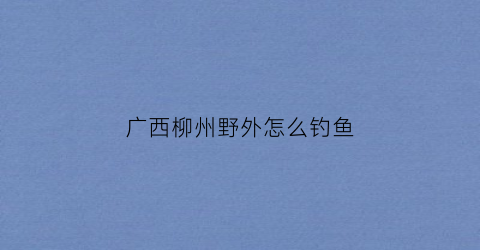 广西柳州野外怎么钓鱼(柳州钓鱼好去处)
