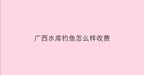 “广西水库钓鱼怎么样收费(广西10大水库)