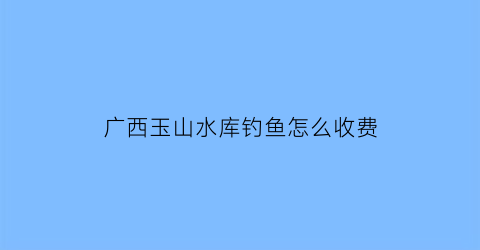 广西玉山水库钓鱼怎么收费(玉山县水库有哪些)