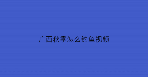 “广西秋季怎么钓鱼视频(广西钓鱼的地方有哪些)