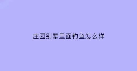 庄园别墅里面钓鱼怎么样(庄园别墅区)