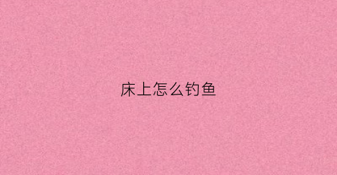 床上怎么钓鱼(床上怎么钓鱼效果好)