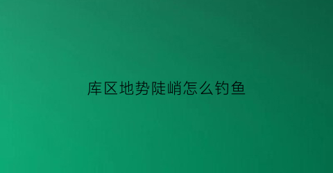 “库区地势陡峭怎么钓鱼(水库部位应位于地势较低的)