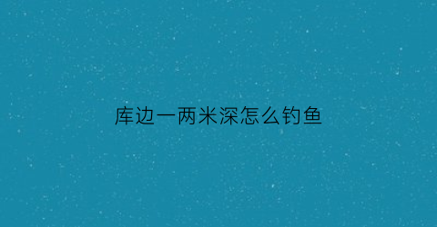 库边一两米深怎么钓鱼(库边是什么意思)