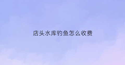店头水库钓鱼怎么收费(店口水库)