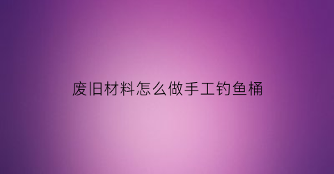 废旧材料怎么做手工钓鱼桶(自制钓鱼桶图片大全)