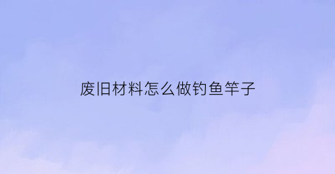 废旧材料怎么做钓鱼竿子