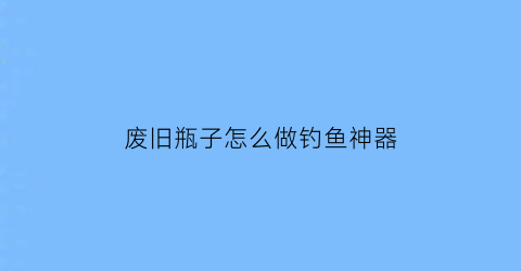 “废旧瓶子怎么做钓鱼神器(怎么用塑料瓶做钓鱼瓶)