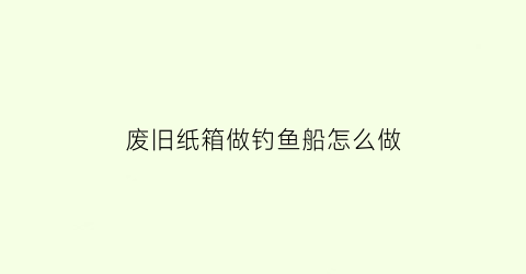 “废旧纸箱做钓鱼船怎么做(废旧箱子制作纸船)