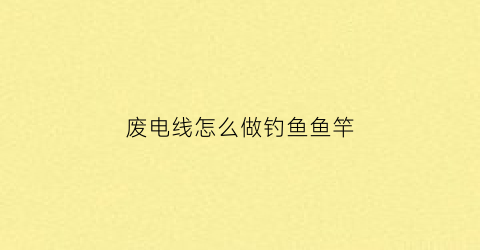 废电线怎么做钓鱼鱼竿(废电线能做什么手工)