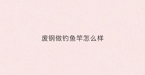 废钢做钓鱼竿怎么样(废钢怎么利用)
