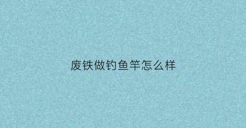 废铁做钓鱼竿怎么样(小伙用废铁做工具)