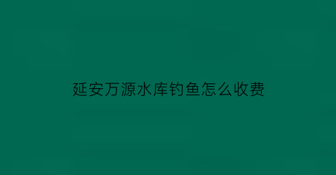 延安万源水库钓鱼怎么收费