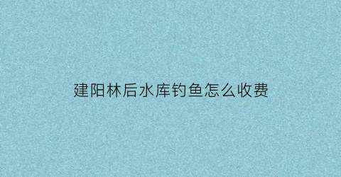 “建阳林后水库钓鱼怎么收费(建阳林后大街规划图)