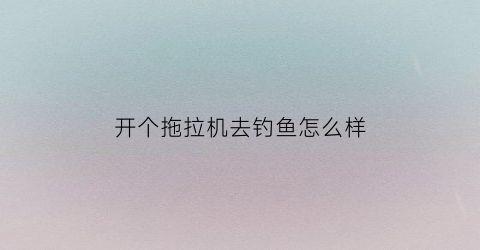 开个拖拉机去钓鱼怎么样(想开拖拉机)