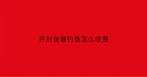 开封鱼塘钓鱼怎么收费(开封钓鱼)