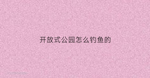 开放式公园怎么钓鱼的(开放式公园钓鱼违法吗)