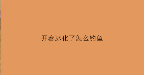 开春冰化了怎么钓鱼(开春冰钓常识)