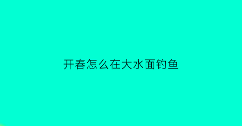 开春怎么在大水面钓鱼(春天钓鱼钓大水面还是小水面)