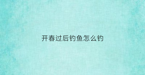 开春过后钓鱼怎么钓(开春过后钓鱼怎么钓最好)
