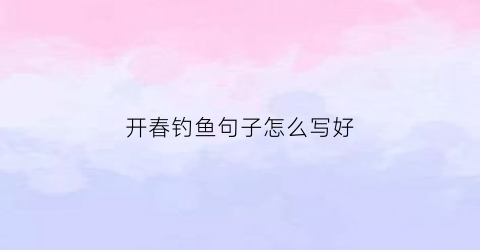 开春钓鱼句子怎么写好(春天钓鱼的文案)