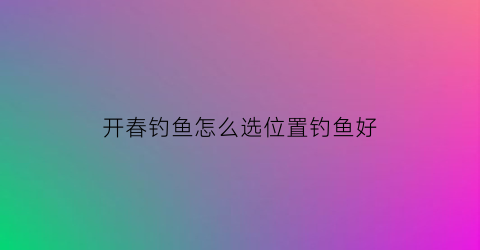 开春钓鱼怎么选位置钓鱼好(开春钓鱼怎么选位置钓鱼好一点)