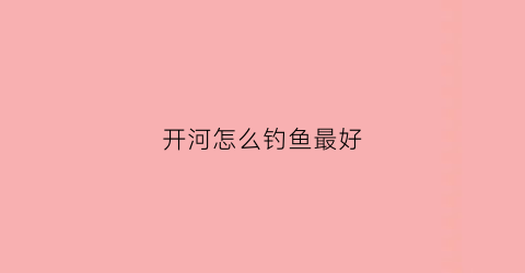 开河怎么钓鱼最好(开河怎么钓鱼最好呢)