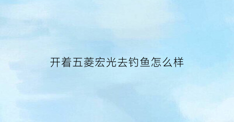 开着五菱宏光去钓鱼怎么样(五菱宏光皮卡钓鱼车)