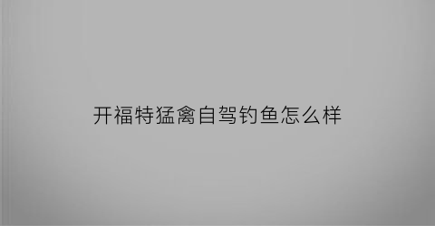 “开福特猛禽自驾钓鱼怎么样(福特猛禽自驾游视频)