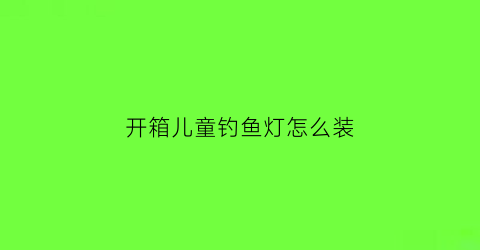 “开箱儿童钓鱼灯怎么装(开箱儿童钓鱼灯怎么装好看)