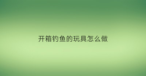 开箱钓鱼的玩具怎么做(开箱钓鱼的玩具怎么做好看)