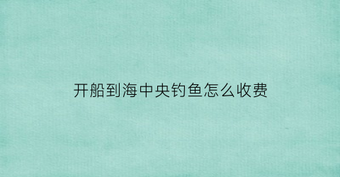 开船到海中央钓鱼怎么收费(开船到海中央钓鱼怎么收费的)