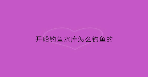 开船钓鱼水库怎么钓鱼的(水库船钓鱼视频大全)