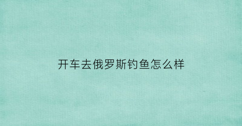 “开车去俄罗斯钓鱼怎么样(去俄罗斯钓鱼费用)