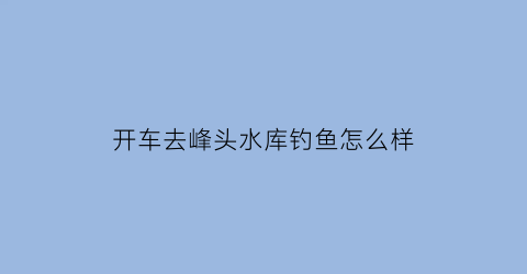开车去峰头水库钓鱼怎么样(锋头水库)