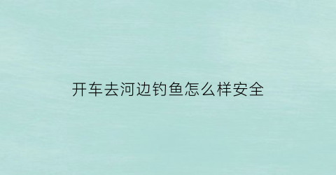开车去河边钓鱼怎么样安全(开车钓鱼是怎么回事)