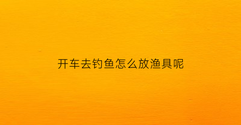 开车去钓鱼怎么放渔具呢(钓鱼开什么车去方便)