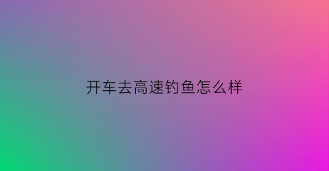 “开车去高速钓鱼怎么样(高速路钓鱼)