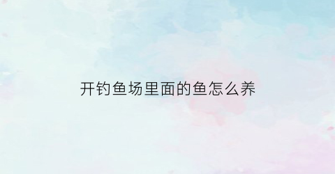 “开钓鱼场里面的鱼怎么养(开钓鱼场怎么吸引顾客来)