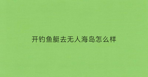 开钓鱼艇去无人海岛怎么样(开钓鱼艇需要什么证件)