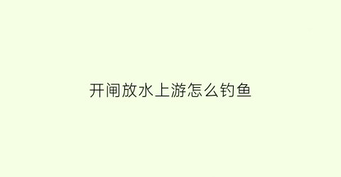 开闸放水上游怎么钓鱼(开闸放水钓鱼在哪里钓最好呢)