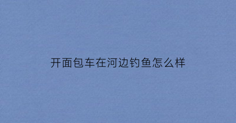 开面包车在河边钓鱼怎么样(开面包车自驾游怎样)