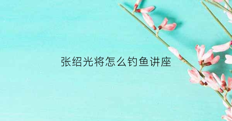 “张绍光将怎么钓鱼讲座(张绍光院长讲道)