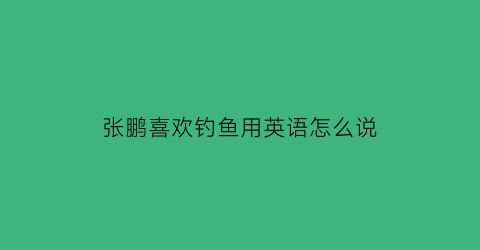 张鹏喜欢钓鱼用英语怎么说